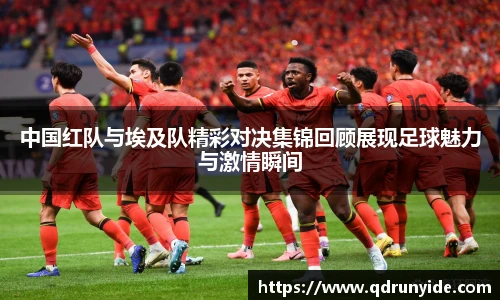 中国红队与埃及队精彩对决集锦回顾展现足球魅力与激情瞬间